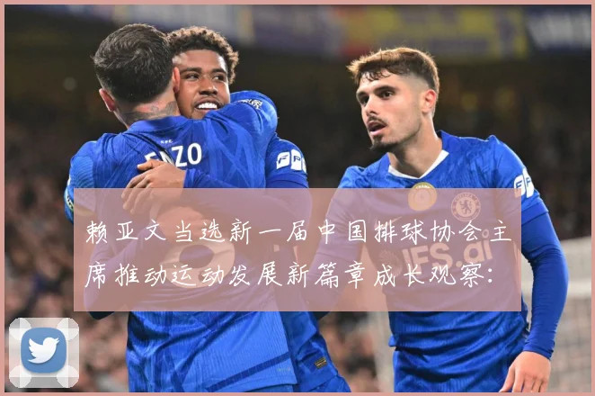 赖亚文当选新一届中国排球协会主席推动运动发展新篇章成长观察：最新赛事动态与深度分析