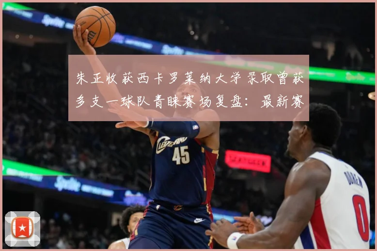 朱正收获西卡罗莱纳大学录取曾获多支一球队青睐赛场复盘：最新赛事动态与深度分析