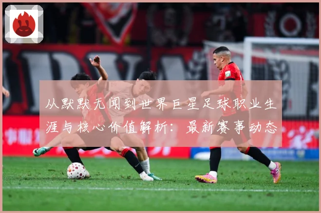 从默默无闻到世界巨星足球职业生涯与核心价值解析：最新赛事动态与深度分析
