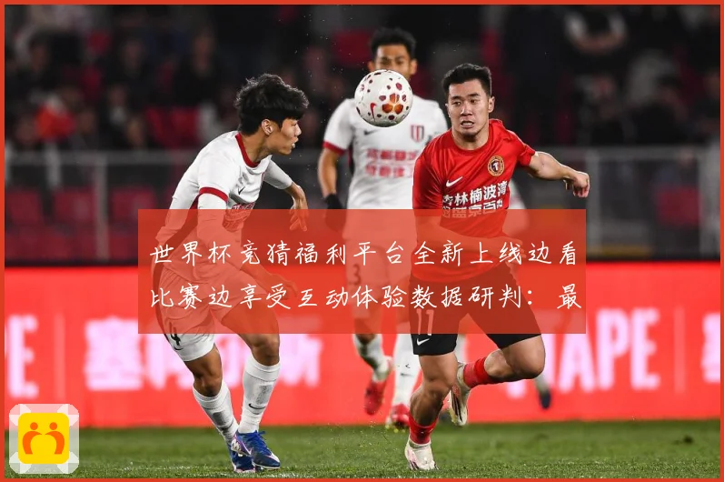 世界杯竞猜福利平台全新上线边看比赛边享受互动体验数据研判：最新赛事动态与深度分析