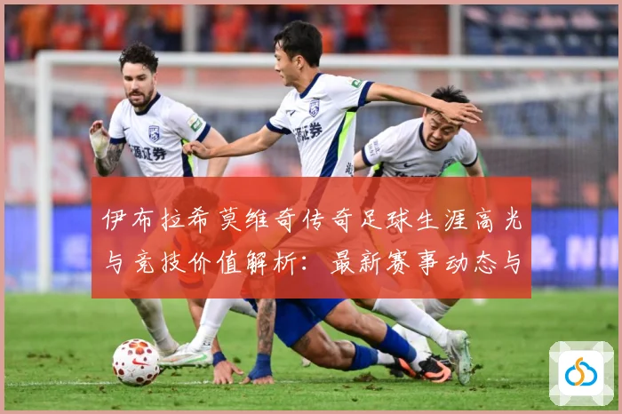 伊布拉希莫维奇传奇足球生涯高光与竞技价值解析：最新赛事动态与深度分析