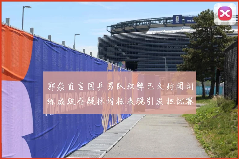 郭焱直言国乒男队积弊已久封闭训练成效存疑林诗栋表现引发担忧赛场解读：最新赛事动态与深度分析