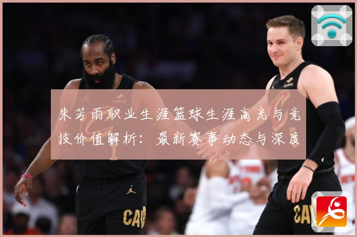 朱芳雨职业生涯篮球生涯高光与竞技价值解析：最新赛事动态与深度分析