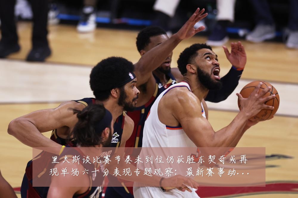 里夫斯谈比赛节奏未到位仍获胜东契奇或再现单场六十分表现专题观察:最新赛事动态与深度分析