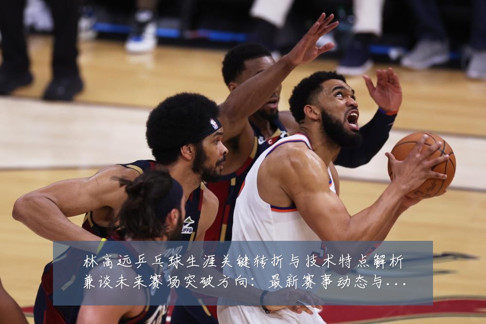 林高远乒乓球生涯关键转折与技术特点解析兼谈未来赛场突破方向：最新赛事动态与深度分析