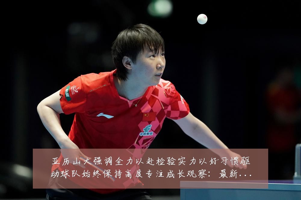 亚历山大强调全力以赴检验实力以好习惯驱动球队始终保持高度专注成长观察:最新赛事动态与深度分析