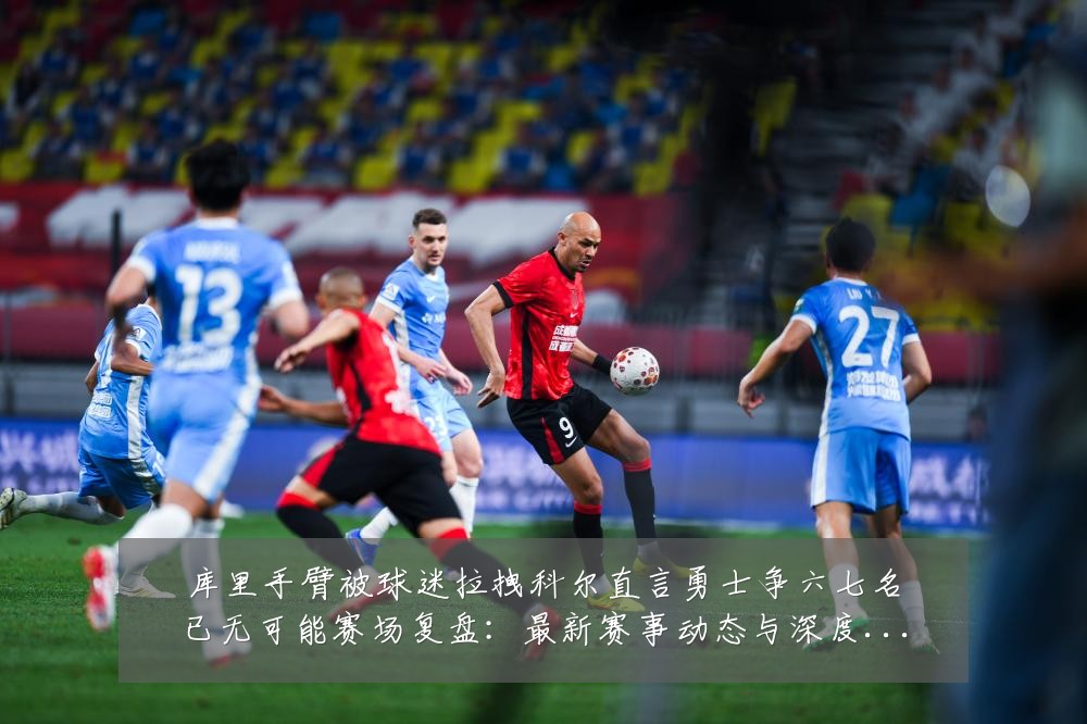 库里手臂被球迷拉拽科尔直言勇士争六七名已无可能赛场复盘:最新赛事动态与深度分析