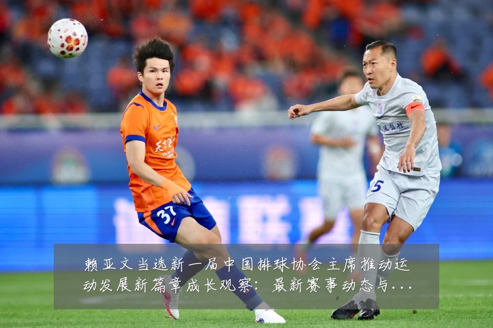 赖亚文当选新一届中国排球协会主席推动运动发展新篇章成长观察：最新赛事动态与深度分析